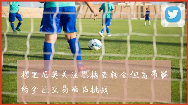 穆里尼奥关注恩梅查转会但高昂解约金让交易面临挑战