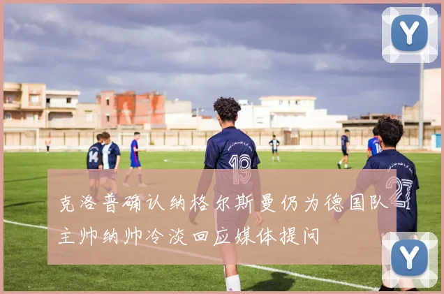 克洛普确认纳格尔斯曼仍为德国队主帅纳帅冷淡回应媒体提问
