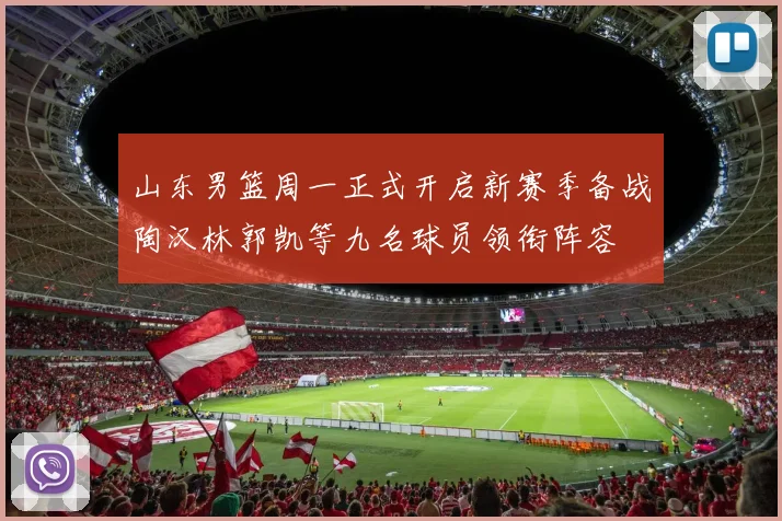 山东男篮周一正式开启新赛季备战陶汉林郭凯等九名球员领衔阵容