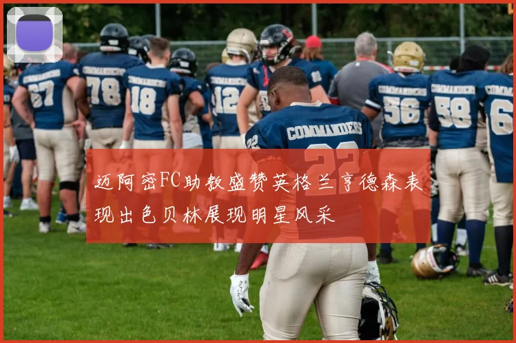 迈阿密FC助教盛赞英格兰亨德森表现出色贝林展现明星风采