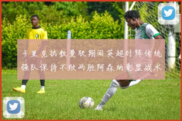 卡里克执教曼联期间英超对阵传统强队保持不败两胜阿森纳彰显战术智慧