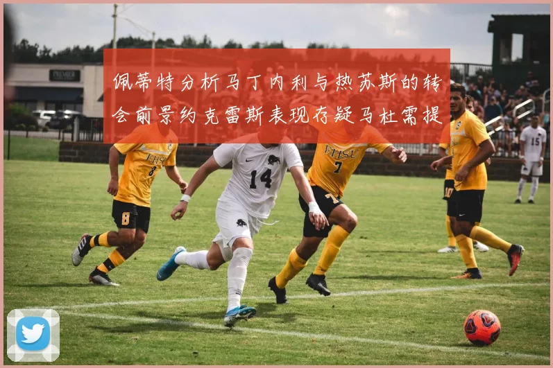 佩蒂特分析马丁内利与热苏斯的转会前景约克雷斯表现存疑马杜需提升才能留队