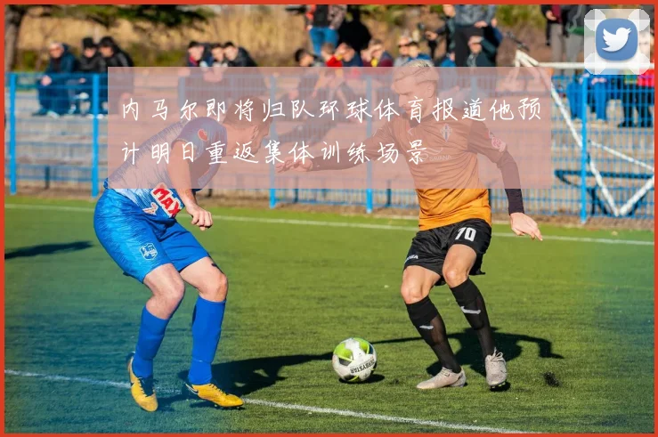内马尔即将归队环球体育报道他预计明日重返集体训练场景