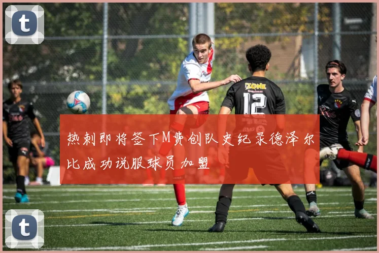 热刺即将签下M费创队史纪录德泽尔比成功说服球员加盟