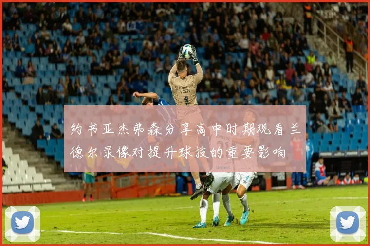 约书亚杰弗森分享高中时期观看兰德尔录像对提升球技的重要影响