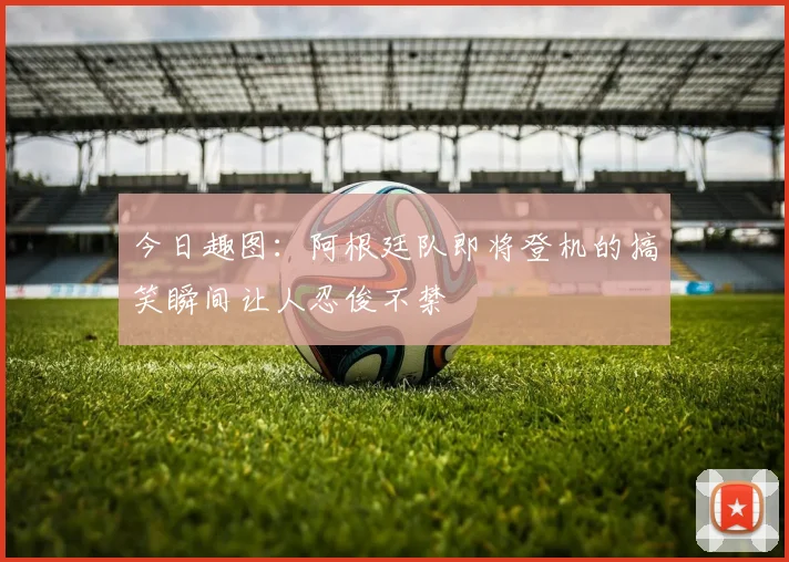 今日趣图：阿根廷队即将登机的搞笑瞬间让人忍俊不禁