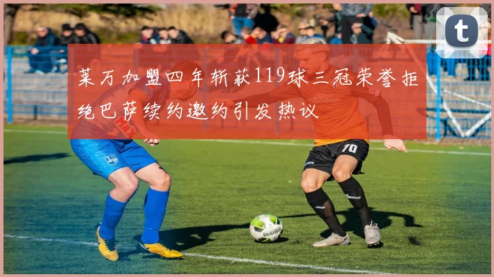 莱万加盟四年斩获119球三冠荣誉拒绝巴萨续约邀约引发热议