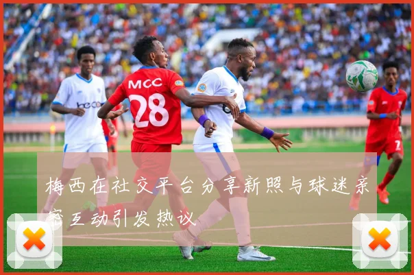 梅西在社交平台分享新照与球迷亲密互动引发热议
