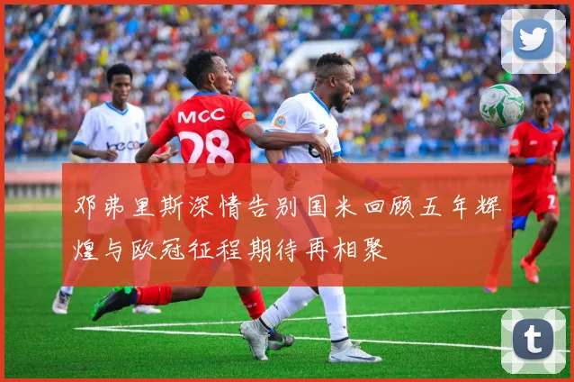邓弗里斯深情告别国米回顾五年辉煌与欧冠征程期待再相聚