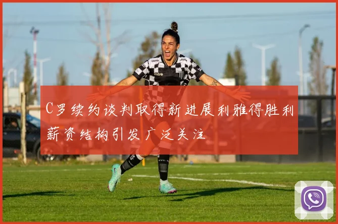 C罗续约谈判取得新进展利雅得胜利薪资结构引发广泛关注