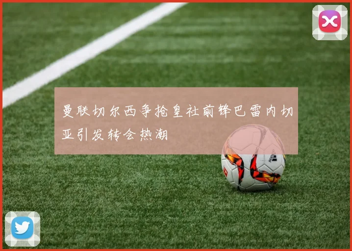 曼联切尔西争抢皇社前锋巴雷内切亚引发转会热潮