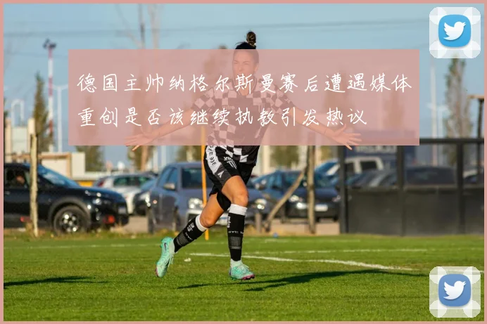 德国主帅纳格尔斯曼赛后遭遇媒体重创是否该继续执教引发热议