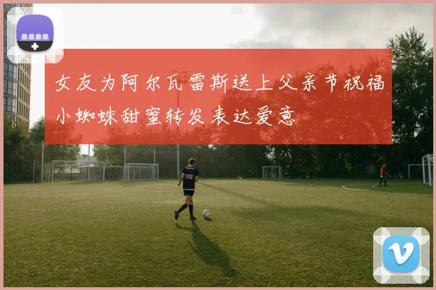 女友为阿尔瓦雷斯送上父亲节祝福小蜘蛛甜蜜转发表达爱意