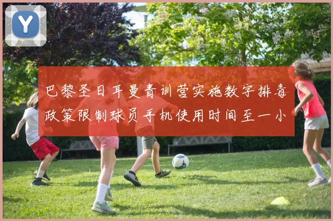 巴黎圣日耳曼青训营实施数字排毒政策限制球员手机使用时间至一小时