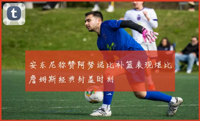 安东尼称赞阿努诺比补篮表现堪比詹姆斯经典封盖时刻