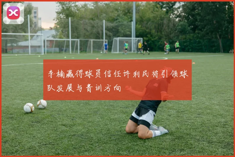 李楠赢得球员信任许利民将引领球队发展与青训方向