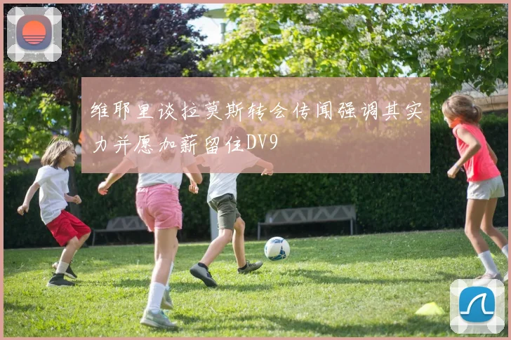 维耶里谈拉莫斯转会传闻强调其实力并愿加薪留住DV9